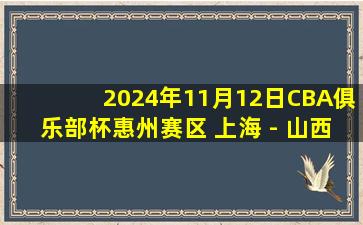 2024年11月12日CBA俱乐部杯惠州赛区 上海 - 山西 全场精华回放